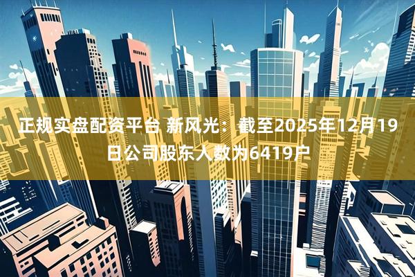 正规实盘配资平台 新风光：截至2025年12月19日公司股东人数为6419户