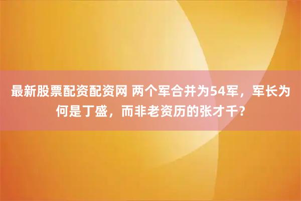 最新股票配资配资网 两个军合并为54军，军长为何是丁盛，而非老资历的张才千？