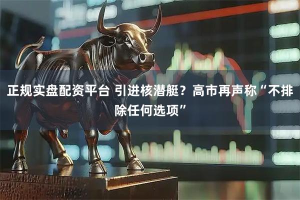 正规实盘配资平台 引进核潜艇？高市再声称“不排除任何选项”