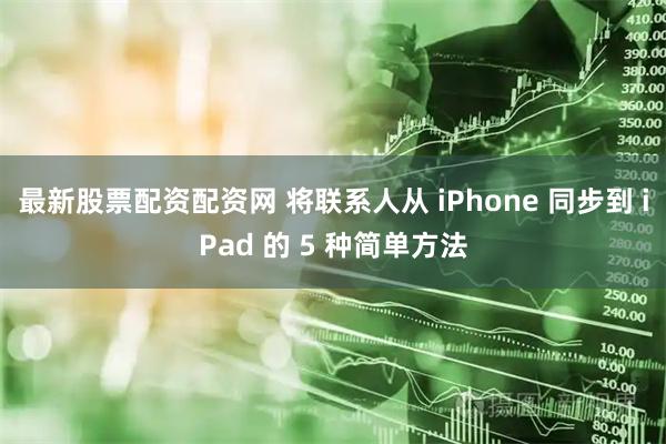 最新股票配资配资网 将联系人从 iPhone 同步到 iPad 的 5 种简单方法