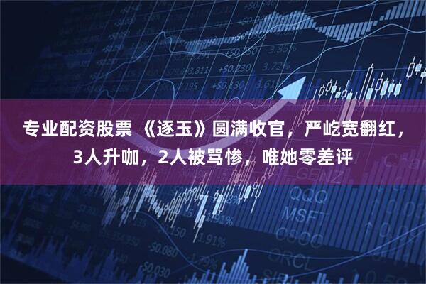 专业配资股票 《逐玉》圆满收官，严屹宽翻红，3人升咖，2人被骂惨，唯她零差评