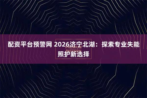 配资平台预警网 2026济宁北湖：探索专业失能照护新选择