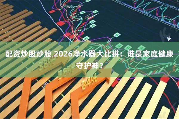配资炒股炒股 2026净水器大比拼：谁是家庭健康守护神？