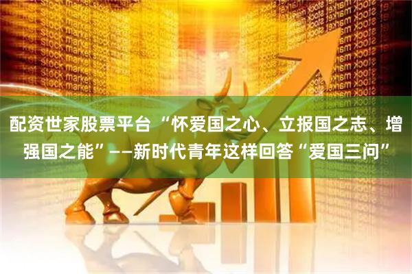 配资世家股票平台 “怀爱国之心、立报国之志、增强国之能”——新时代青年这样回答“爱国三问”