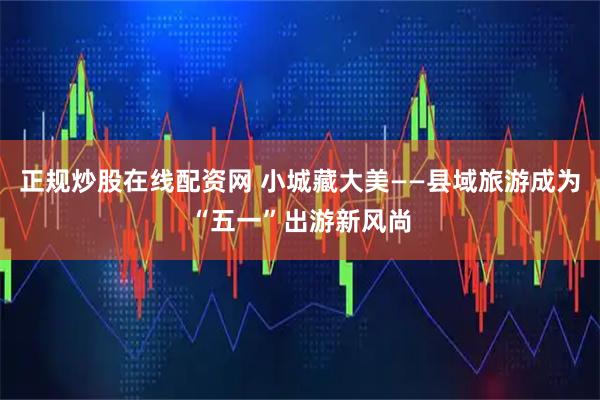 正规炒股在线配资网 小城藏大美——县域旅游成为“五一”出游新风尚