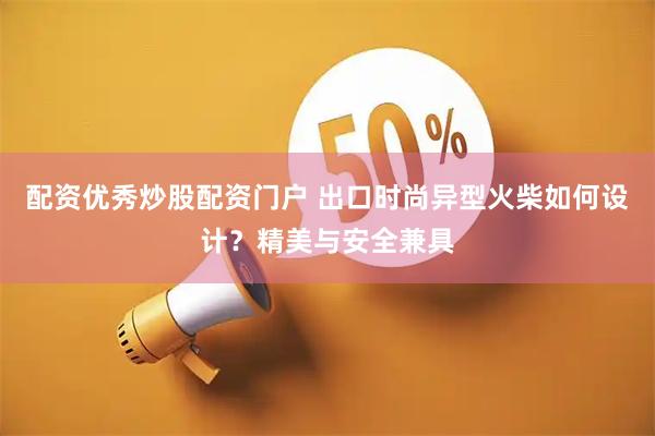配资优秀炒股配资门户 出口时尚异型火柴如何设计？精美与安全兼具