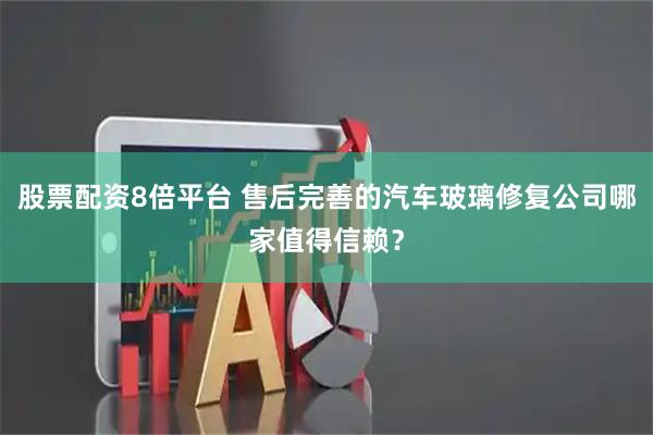 股票配资8倍平台 售后完善的汽车玻璃修复公司哪家值得信赖？