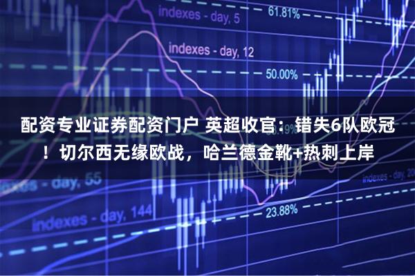 配资专业证券配资门户 英超收官：错失6队欧冠！切尔西无缘欧战，哈兰德金靴+热刺上岸