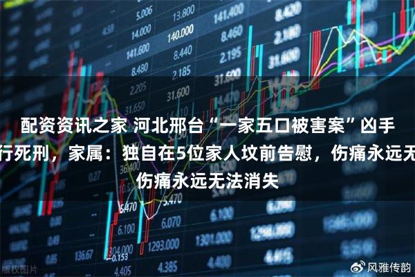 配资资讯之家 河北邢台“一家五口被害案”凶手已被执行死刑，家属：独自在5位家人坟前告慰，伤痛永远无法消失