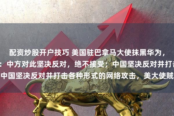 配资炒股开户技巧 美国驻巴拿马大使抹黑华为，散布涉华谣言，中使馆：中方对此坚决反对，绝不接受；中国坚决反对并打击各种形式的网络攻击，美大使贼喊捉贼