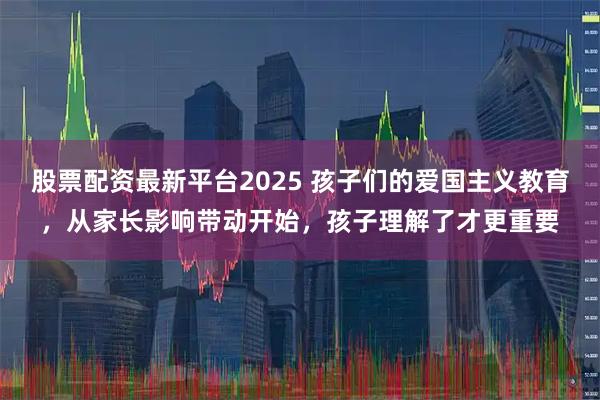 股票配资最新平台2025 孩子们的爱国主义教育，从家长影响带动开始，孩子理解了才更重要