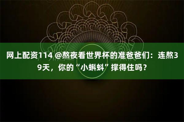 网上配资114 @熬夜看世界杯的准爸爸们:连熬39天,你的“小蝌蚪”撑得住吗?
